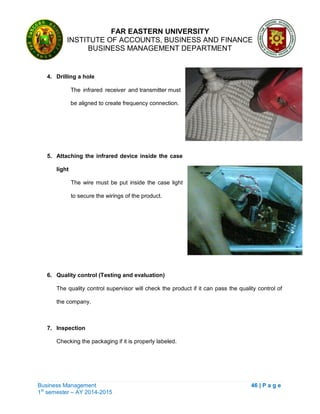 FAR EASTERN UNIVERSITY
INSTITUTE OF ACCOUNTS, BUSINESS AND FINANCE
BUSINESS MANAGEMENT DEPARTMENT
Business Management 46 | P a g e
1st
semester – AY 2014-2015
4. Drilling a hole
The infrared receiver and transmitter must
be aligned to create frequency connection.
5. Attaching the infrared device inside the case
light
The wire must be put inside the case light
to secure the wirings of the product.
6. Quality control (Testing and evaluation)
The quality control supervisor will check the product if it can pass the quality control of
the company.
7. Inspection
Checking the packaging if it is properly labeled.
 