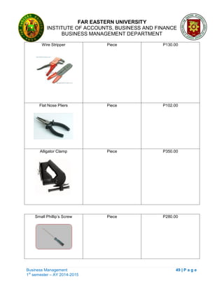 FAR EASTERN UNIVERSITY
INSTITUTE OF ACCOUNTS, BUSINESS AND FINANCE
BUSINESS MANAGEMENT DEPARTMENT
Business Management 49 | P a g e
1st
semester – AY 2014-2015
Wire Stripper Piece P130.00
Flat Nose Pliers Piece P102.00
Alligator Clamp Piece P350.00
Small Phillip‘s Screw Piece P280.00
 