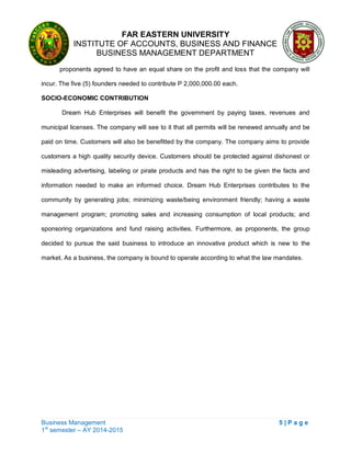 FAR EASTERN UNIVERSITY
INSTITUTE OF ACCOUNTS, BUSINESS AND FINANCE
BUSINESS MANAGEMENT DEPARTMENT
Business Management 5 | P a g e
1st
semester – AY 2014-2015
proponents agreed to have an equal share on the profit and loss that the company will
incur. The five (5) founders needed to contribute P 2,000,000.00 each.
SOCIO-ECONOMIC CONTRIBUTION
Dream Hub Enterprises will benefit the government by paying taxes, revenues and
municipal licenses. The company will see to it that all permits will be renewed annually and be
paid on time. Customers will also be benefitted by the company. The company aims to provide
customers a high quality security device. Customers should be protected against dishonest or
misleading advertising, labeling or pirate products and has the right to be given the facts and
information needed to make an informed choice. Dream Hub Enterprises contributes to the
community by generating jobs; minimizing waste/being environment friendly; having a waste
management program; promoting sales and increasing consumption of local products; and
sponsoring organizations and fund raising activities. Furthermore, as proponents, the group
decided to pursue the said business to introduce an innovative product which is new to the
market. As a business, the company is bound to operate according to what the law mandates.
 