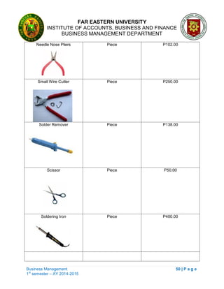 FAR EASTERN UNIVERSITY
INSTITUTE OF ACCOUNTS, BUSINESS AND FINANCE
BUSINESS MANAGEMENT DEPARTMENT
Business Management 50 | P a g e
1st
semester – AY 2014-2015
Needle Nose Pliers Piece P102.00
Small Wire Cutter Piece P250.00
Solder Remover Piece P138.00
Scissor Piece P50.00
Soldering Iron Piece P400.00
 