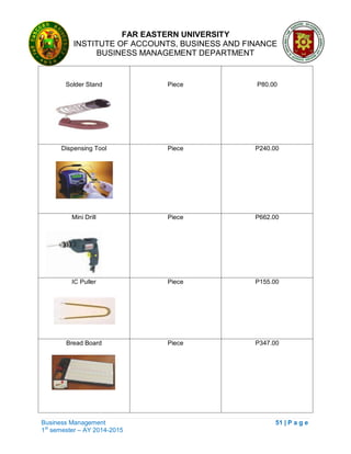 FAR EASTERN UNIVERSITY
INSTITUTE OF ACCOUNTS, BUSINESS AND FINANCE
BUSINESS MANAGEMENT DEPARTMENT
Business Management 51 | P a g e
1st
semester – AY 2014-2015
Solder Stand Piece P80.00
Dispensing Tool Piece P240.00
Mini Drill Piece P662.00
IC Puller Piece P155.00
Bread Board Piece P347.00
 