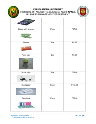 FAR EASTERN UNIVERSITY
INSTITUTE OF ACCOUNTS, BUSINESS AND FINANCE
BUSINESS MANAGEMENT DEPARTMENT
Business Management 54 | P a g e
1st
semester – AY 2014-2015
Stapler with remover Piece P87.00
Staples Box P4.75
Paper clips Box P6.00
Binder clips Box P18.00
Bond paper Ream P168.50
Clear book Piece P53.00
 