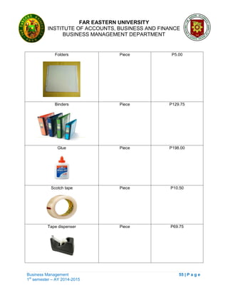 FAR EASTERN UNIVERSITY
INSTITUTE OF ACCOUNTS, BUSINESS AND FINANCE
BUSINESS MANAGEMENT DEPARTMENT
Business Management 55 | P a g e
1st
semester – AY 2014-2015
Folders Piece P5.00
Binders Piece P129.75
Glue Piece P198.00
Scotch tape Piece P10.50
Tape dispenser Piece P69.75
 