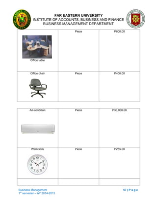 FAR EASTERN UNIVERSITY
INSTITUTE OF ACCOUNTS, BUSINESS AND FINANCE
BUSINESS MANAGEMENT DEPARTMENT
Business Management 57 | P a g e
1st
semester – AY 2014-2015
Office table
Piece P600.00
Office chair Piece P400.00
Air-condition Piece P30,000.00
Wall clock Piece P265.00
 