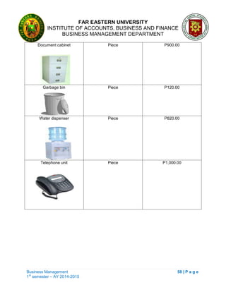 FAR EASTERN UNIVERSITY
INSTITUTE OF ACCOUNTS, BUSINESS AND FINANCE
BUSINESS MANAGEMENT DEPARTMENT
Business Management 58 | P a g e
1st
semester – AY 2014-2015
Document cabinet Piece P900.00
Garbage bin Piece P120.00
Water dispenser Piece P820.00
Telephone unit Piece P1,000.00
 