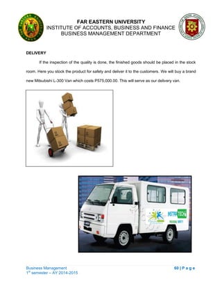 FAR EASTERN UNIVERSITY
INSTITUTE OF ACCOUNTS, BUSINESS AND FINANCE
BUSINESS MANAGEMENT DEPARTMENT
Business Management 60 | P a g e
1st
semester – AY 2014-2015
DELIVERY
If the inspection of the quality is done, the finished goods should be placed in the stock
room. Here you stock the product for safety and deliver it to the customers. We will buy a brand
new Mitsubishi L-300 Van which costs P575,000.00. This will serve as our delivery van.
 