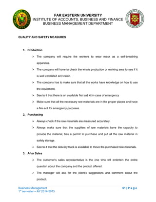 FAR EASTERN UNIVERSITY
INSTITUTE OF ACCOUNTS, BUSINESS AND FINANCE
BUSINESS MANAGEMENT DEPARTMENT
Business Management 61 | P a g e
1st
semester – AY 2014-2015
QUALITY AND SAFETY MEASURES
1. Production
 The company will require the workers to wear mask as a self-breathing
apparatus.
 The company will have to check the whole production or working area to see if it
is well ventilated and clean.
 The company has to make sure that all the works have knowledge on how to use
the equipment.
 See to it that there is an available first aid kit in case of emergency
 Make sure that all the necessary raw materials are in the proper places and have
a fire exit for emergency purposes.
2. Purchasing
 Always check if the raw materials are measured accurately.
 Always make sure that the suppliers of raw materials have the capacity to
provide the material, has a permit to purchase and put all the raw material in
safety storage.
 See to it that the delivery truck is available to move the purchased raw materials.
3. After Sales
 The customer‘s sales representative is the one who will entertain the entire
question about the company and the product offered.
 The manager will ask for the client‘s suggestions and comment about the
product.
 