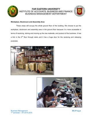 FAR EASTERN UNIVERSITY
INSTITUTE OF ACCOUNTS, BUSINESS AND FINANCE
BUSINESS MANAGEMENT DEPARTMENT
Business Management 65 | P a g e
1st
semester – AY 2014-2015
Workplace, Stockroom and Assembly Area
These areas will occupy the whole ground floor of the building. We choose to put the
workplace, stockroom and assembly area in the ground floor because it is more accessible in
terms of receiving, storing and moving up the raw materials, and product of the business. It has
a link in the 2nd
floor through stairs and it has a huge door for the receiving and releasing
purposes.
 
