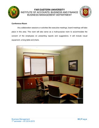 FAR EASTERN UNIVERSITY
INSTITUTE OF ACCOUNTS, BUSINESS AND FINANCE
BUSINESS MANAGEMENT DEPARTMENT
Business Management 68 | P a g e
1st
semester – AY 2014-2015
Conference Room
Any collaboration sessions or activities like executive meetings, board meetings will take
place in this area. This room will also serve as a multi-purpose room to accommodate the
concern of the employees on presenting reports and suggestions. It will include visual
equipment, a long table and chairs.
 