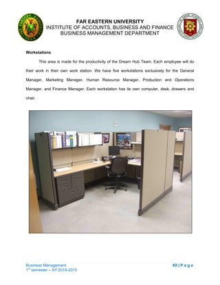 FAR EASTERN UNIVERSITY
INSTITUTE OF ACCOUNTS, BUSINESS AND FINANCE
BUSINESS MANAGEMENT DEPARTMENT
Business Management 69 | P a g e
1st
semester – AY 2014-2015
Workstations
This area is made for the productivity of the Dream Hub Team. Each employee will do
their work in their own work station. We have five workstations exclusively for the General
Manager, Marketing Manager, Human Resource Manager, Production and Operations
Manager, and Finance Manager. Each workstation has its own computer, desk, drawers and
chair.
 