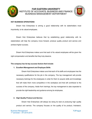 FAR EASTERN UNIVERSITY
INSTITUTE OF ACCOUNTS, BUSINESS AND FINANCE
BUSINESS MANAGEMENT DEPARTMENT
Business Management 7 | P a g e
1st
semester – AY 2014-2015
KEY BUSINESS OPERATIONS
Dream Hub Enterprises is aiming a good relationship with its stakeholders most
importantly, to its valued employees.
Dream Hub Enterprises believes that by establishing good relationship with its
stakeholders will help the company move forward, produce quality product and service and
achieve higher success.
Dream Hub Enterprises makes sure that each of its valued employees will be given the
right compensation and benefits that they truly deserve.
The company has its key success factors that include:
1. Excellent Management and Employee Skills
Dream Hub Enterprises makes sure that each of its staffs and employees has the
necessary qualifications for the job in the company. The top management will provide
necessary trainings for the employees in order for them to acquire skills and knowledge
that will make them more competitive in the workplace and that will contribute to the
success of the company. Aside from trainings, the top management is also expected to
provide the right leadership and guidance among its employees.
2. High Quality Product and Service
Dream Hub Enterprises will always be doing its best at producing high quality
product and service. The company focuses on the quality of its product, Instratech,
 