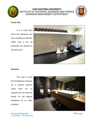 FAR EASTERN UNIVERSITY
INSTITUTE OF ACCOUNTS, BUSINESS AND FINANCE
BUSINESS MANAGEMENT DEPARTMENT
Business Management 70 | P a g e
1st
semester – AY 2014-2015
Pantry Area
It is a small room
where the employees can
have something to drink like
coffee, juice or tea. All
employees are welcome in
the pantry area.
Restroom
This room is open
for all employees and guest.
It‘s a common restroom
where there are no
separate room for male and
female. It‘s will properly
maintained by our office
custodian.
 