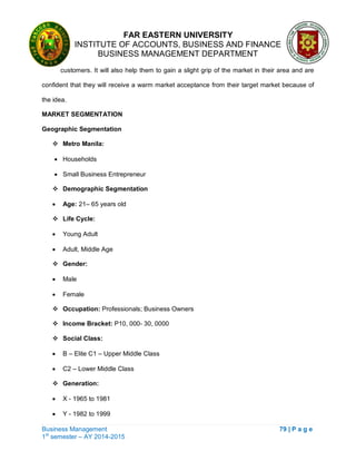 FAR EASTERN UNIVERSITY
INSTITUTE OF ACCOUNTS, BUSINESS AND FINANCE
BUSINESS MANAGEMENT DEPARTMENT
Business Management 79 | P a g e
1st
semester – AY 2014-2015
customers. It will also help them to gain a slight grip of the market in their area and are
confident that they will receive a warm market acceptance from their target market because of
the idea.
MARKET SEGMENTATION
Geographic Segmentation
 Metro Manila:
 Households
 Small Business Entrepreneur
 Demographic Segmentation
 Age: 21– 65 years old
 Life Cycle:
 Young Adult
 Adult, Middle Age
 Gender:
 Male
 Female
 Occupation: Professionals; Business Owners
 Income Bracket: P10, 000- 30, 0000
 Social Class:
 B – Elite C1 – Upper Middle Class
 C2 – Lower Middle Class
 Generation:
 X - 1965 to 1981
 Y - 1982 to 1999
 