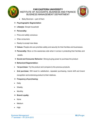 FAR EASTERN UNIVERSITY
INSTITUTE OF ACCOUNTS, BUSINESS AND FINANCE
BUSINESS MANAGEMENT DEPARTMENT
Business Management 80 | P a g e
1st
semester – AY 2014-2015
 Baby Boomers – part of them
 Psychographic Segmentation
 Lifestyle: Simple household
 Personality:
 Price and safety conscious
 Wise consumers
 Ready to accept new ideas
 Values: People who are prioritize safety and security for their families and businesses.
 Personality: More on the awareness side when it comes in protecting their families and
assets.
 Social and Consumer Behavior: Strong buying power to purchase the product
 Behavioral Segmentation:
 1st purchase: Try the product and compare to the previous products
 2nd purchase: Will result to satisfaction, repeated purchasing, brand shift and brand
recognition and endorsing product to their relatives.
 Frequency of purchasing:
 Daily
 Weekly
 Monthly
 Brand Loyalty:
 None
 Medium
 High
 
