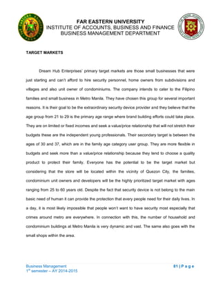 FAR EASTERN UNIVERSITY
INSTITUTE OF ACCOUNTS, BUSINESS AND FINANCE
BUSINESS MANAGEMENT DEPARTMENT
Business Management 81 | P a g e
1st
semester – AY 2014-2015
TARGET MARKETS
Dream Hub Enterprises‘ primary target markets are those small businesses that were
just starting and can‘t afford to hire security personnel, home owners from subdivisions and
villages and also unit owner of condominiums. The company intends to cater to the Filipino
families and small business in Metro Manila. They have chosen this group for several important
reasons. It is their goal to be the extraordinary security device provider and they believe that the
age group from 21 to 29 is the primary age range where brand building efforts could take place.
They are on limited or fixed incomes and seek a value/price relationship that will not stretch their
budgets these are the independent young professionals. Their secondary target is between the
ages of 30 and 37, which are in the family age category user group. They are more flexible in
budgets and seek more than a value/price relationship because they tend to choose a quality
product to protect their family. Everyone has the potential to be the target market but
considering that the store will be located within the vicinity of Quezon City, the families,
condominium unit owners and developers will be the highly prioritized target market with ages
ranging from 25 to 60 years old. Despite the fact that security device is not belong to the main
basic need of human it can provide the protection that every people need for their daily lives. In
a day, it is most likely impossible that people won‗t want to have security most especially that
crimes around metro are everywhere. In connection with this, the number of household and
condominium buildings at Metro Manila is very dynamic and vast. The same also goes with the
small shops within the area.
 