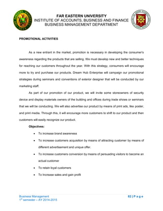 FAR EASTERN UNIVERSITY
INSTITUTE OF ACCOUNTS, BUSINESS AND FINANCE
BUSINESS MANAGEMENT DEPARTMENT
Business Management 82 | P a g e
1st
semester – AY 2014-2015
PROMOTIONAL ACTIVITIES
As a new entrant in the market, promotion is necessary in developing the consumer‘s
awareness regarding the products that are selling. We must develop new and better techniques
for reaching our customers throughout the year. With this strategy, consumers will encourage
more to try and purchase our products. Dream Hub Enterprise will campaign our promotional
strategies during seminars and conventions of exterior designer that will be conducted by our
marketing staff.
As part of our promotion of our product, we will invite some storeowners of security
device and display materials owners of the building and offices during trade shows or seminars
that we will be conducting. We will also advertise our product by means of print ads, like poster,
and print media. Through this, it will encourage more customers to shift to our product and then
customers will easily recognize our product.
Objectives:
 To increase brand awareness
 To increase customers acquisition by means of attracting customer by means of
different advertisement and unique offer.
 To increase customers conversion by means of persuading visitors to become an
actual customer
 To retain loyal customers
 To Increase sales and gain profit
 