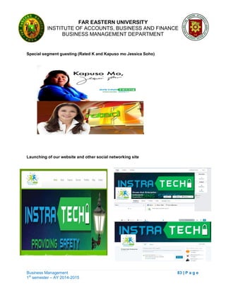 FAR EASTERN UNIVERSITY
INSTITUTE OF ACCOUNTS, BUSINESS AND FINANCE
BUSINESS MANAGEMENT DEPARTMENT
Business Management 83 | P a g e
1st
semester – AY 2014-2015
Special segment guesting (Rated K and Kapuso mo Jessica Soho)
Launching of our website and other social networking site
 