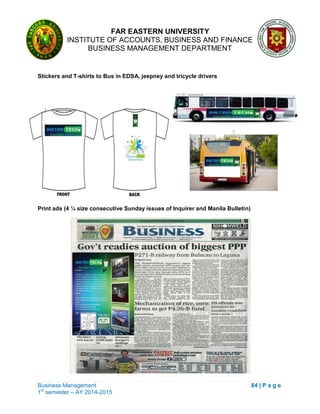 FAR EASTERN UNIVERSITY
INSTITUTE OF ACCOUNTS, BUSINESS AND FINANCE
BUSINESS MANAGEMENT DEPARTMENT
Business Management 84 | P a g e
1st
semester – AY 2014-2015
Stickers and T-shirts to Bus in EDSA, jeepney and tricycle drivers
Print ads (4 ¼ size consecutive Sunday issues of Inquirer and Manila Bulletin)
 