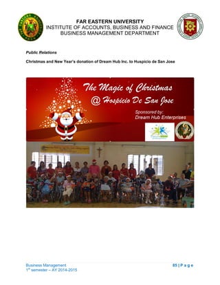 FAR EASTERN UNIVERSITY
INSTITUTE OF ACCOUNTS, BUSINESS AND FINANCE
BUSINESS MANAGEMENT DEPARTMENT
Business Management 85 | P a g e
1st
semester – AY 2014-2015
Public Relations
Christmas and New Year’s donation of Dream Hub Inc. to Huspicio de San Jose
 