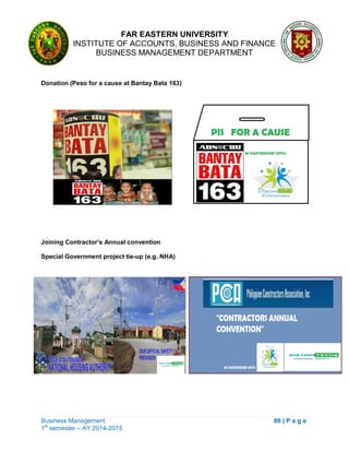 FAR EASTERN UNIVERSITY
INSTITUTE OF ACCOUNTS, BUSINESS AND FINANCE
BUSINESS MANAGEMENT DEPARTMENT
Business Management 86 | P a g e
1st
semester – AY 2014-2015
Donation (Peso for a cause at Bantay Bata 163)
Joining Contractor’s Annual convention
Special Government project tie-up (e.g. NHA)
 