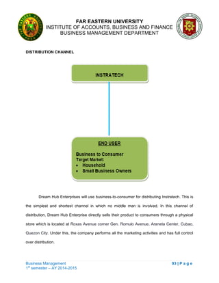 FAR EASTERN UNIVERSITY
INSTITUTE OF ACCOUNTS, BUSINESS AND FINANCE
BUSINESS MANAGEMENT DEPARTMENT
Business Management 93 | P a g e
1st
semester – AY 2014-2015
DISTRIBUTION CHANNEL
Dream Hub Enterprises will use business-to-consumer for distributing Instratech. This is
the simplest and shortest channel in which no middle man is involved. In this channel of
distribution, Dream Hub Enterprise directly sells their product to consumers through a physical
store which is located at Roxas Avenue corner Gen. Romulo Avenue, Araneta Center, Cubao,
Quezon City. Under this, the company performs all the marketing activities and has full control
over distribution.
 