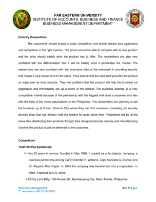 FAR EASTERN UNIVERSITY
INSTITUTE OF ACCOUNTS, BUSINESS AND FINANCE
BUSINESS MANAGEMENT DEPARTMENT
Business Management 95 | P a g e
1st
semester – AY 2014-2015
Industry Competitors
The proponents should expect a tough competition and should always stay aggressive
and competitive in the right manner. The prices should be able to compete with its rival product
and the price should satisfy what the product has to offer. The researchers are also very
confident with the differentiation that it will be setting once it penetrates the market. The
researchers are very confident with the innovative idea of the Instratech in providing security
that makes it very convenient for the users. They believe that the idea itself provides the product
an edge over its rival products. They are confident that the product will help the business be
aggressive and immediately eat up a share of the market. The business belongs to a very
competitive market because of the partnership with the biggest real state companies and also
with the help of the home associations in the Philippines. The researchers are planning to set
the business up at Cubao, Quezon City where they can find numerous competing for security
devices shop that has already held the market for quite some time. Proponents will be at the
same time distributing their products through their designed security devices and manufacturing
it before the product could be delivered to the customers.
Competitors
Truth Verifier System Inc.
 Non 30 years in service, founded in May 1966. It started as a lie detector company, a
business partnership among CWO Chandler F. Williams, Capt. Conrado G. Dumlao and
Dr. Aleyone Thor Reyes. In 1973 the company was transformed into a corporation. In
1985, it opened its U.S. office.
2/f City Land Bldg. 128 Pioneer St., Mandaluyong City, Metro Manila, Philippines
 