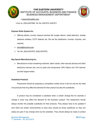 FAR EASTERN UNIVERSITY
INSTITUTE OF ACCOUNTS, BUSINESS AND FINANCE
BUSINESS MANAGEMENT DEPARTMENT
Business Management 96 | P a g e
1st
semester – AY 2014-2015
www.truthverifier.com
Fax no. (632) 6437569; Tel. No. 6347570, 6347571
Express Order System Inc.
 Offering electric counter measure devices like burglar alarms, metal detectors, wiretap
detectors wireless, CCTV detector etc. We are the distributors, inventor, importer, and
exporter.
 excos@mozcom.com
 Tel. No. (632) 6347573; (632) 6437575
Bay Sports Manufacturing Inc.
 Manufacture of door answering machines, alarm clocks, other security devices and other
electronics devices and, and /or parts and components. 90% Filipino and 10% German
are their target market.
Substitute Products
Proponents should be expecting a competitive market since it will not only be the retail
rival products that may affect the demand for their product but also the substitutes.
A product may be considered a substitute when a certain change like for example a
change in price may affect the demand for the business‘ product. The researchers should
always monitor the possible substitutes for their products. They always have to be updated if
ever there are certain improvements or price drop caused by those substitutes so they can
easily act upon if any change done by the substitute. They should always be ready to protect
 