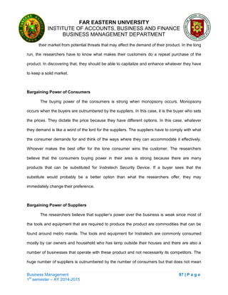 FAR EASTERN UNIVERSITY
INSTITUTE OF ACCOUNTS, BUSINESS AND FINANCE
BUSINESS MANAGEMENT DEPARTMENT
Business Management 97 | P a g e
1st
semester – AY 2014-2015
their market from potential threats that may affect the demand of their product. In the long
run, the researchers have to know what makes their customers do a repeat purchase of the
product. In discovering that, they should be able to capitalize and enhance whatever they have
to keep a solid market.
Bargaining Power of Consumers
The buying power of the consumers is strong when monopsony occurs. Monopsony
occurs when the buyers are outnumbered by the suppliers. In this case, it is the buyer who sets
the prices. They dictate the price because they have different options. In this case, whatever
they demand is like a word of the lord for the suppliers. The suppliers have to comply with what
the consumer demands for and think of the ways where they can accommodate it effectively.
Whoever makes the best offer for the lone consumer wins the customer. The researchers
believe that the consumers buying power in their area is strong because there are many
products that can be substituted for Instratech Security Device. If a buyer sees that the
substitute would probably be a better option than what the researchers offer, they may
immediately change their preference.
Bargaining Power of Suppliers
The researchers believe that supplier‗s power over the business is weak since most of
the tools and equipment that are required to produce the product are commodities that can be
found around metro manila. The tools and equipment for Instratech are commonly consumed
mostly by car owners and household who has lamp outside their houses and there are also a
number of businesses that operate with these product and not necessarily its competitors. The
huge number of suppliers is outnumbered by the number of consumers but that does not mean
 