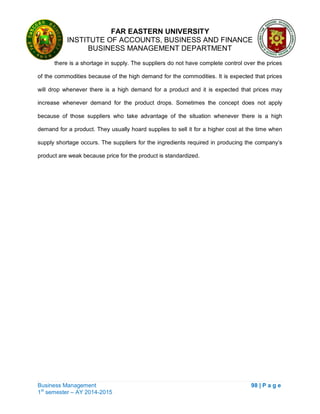 FAR EASTERN UNIVERSITY
INSTITUTE OF ACCOUNTS, BUSINESS AND FINANCE
BUSINESS MANAGEMENT DEPARTMENT
Business Management 98 | P a g e
1st
semester – AY 2014-2015
there is a shortage in supply. The suppliers do not have complete control over the prices
of the commodities because of the high demand for the commodities. It is expected that prices
will drop whenever there is a high demand for a product and it is expected that prices may
increase whenever demand for the product drops. Sometimes the concept does not apply
because of those suppliers who take advantage of the situation whenever there is a high
demand for a product. They usually hoard supplies to sell it for a higher cost at the time when
supply shortage occurs. The suppliers for the ingredients required in producing the company‗s
product are weak because price for the product is standardized.
 