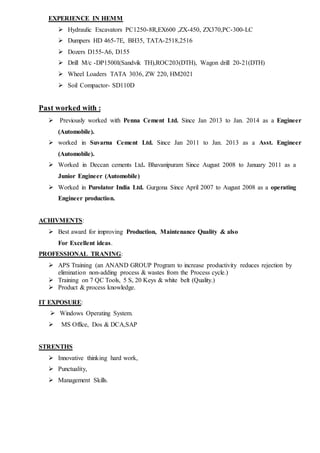 EXPERIENCE IN HEMM
 Hydraulic Excavators PC1250-8R,EX600 ,ZX-450, ZX370,PC-300-LC
 Dumpers HD 465-7E, BH35, TATA-2518,2516
 Dozers D155-A6, D155
 Drill M/c -DP1500I(Sandvik TH),ROC203(DTH), Wagon drill 20-21(DTH)
 Wheel Loaders TATA 3036, ZW 220, HM2021
 Soil Compactor- SD110D
Past worked with :
 Previously worked with Penna Cement Ltd. Since Jan 2013 to Jan. 2014 as a Engineer
(Automobile).
 worked in Suvarna Cement Ltd. Since Jan 2011 to Jan. 2013 as a Asst. Engineer
(Automobile).
 Worked in Deccan cements Ltd. Bhavanipuram Since August 2008 to January 2011 as a
Junior Engineer (Automobile)
 Worked in Purolator India Ltd. Gurgona Since April 2007 to August 2008 as a operating
Engineer production.
ACHIVMENTS:
 Best award for improving Production, Maintenance Quality & also
For Excellent ideas.
PROFESSIONAL TRANING:
 APS Training (an ANAND GROUP Program to increase productivity reduces rejection by
elimination non-adding process & wastes from the Process cycle.)
 Training on 7 QC Tools, 5 S, 20 Keys & white belt (Quality.)
 Product & process knowledge.
IT EXPOSURE:
 Windows Operating System.
 MS Office, Dos & DCA,SAP
STRENTHS
 Innovative thinking hard work,
 Punctuality,
 Management Skills.
 