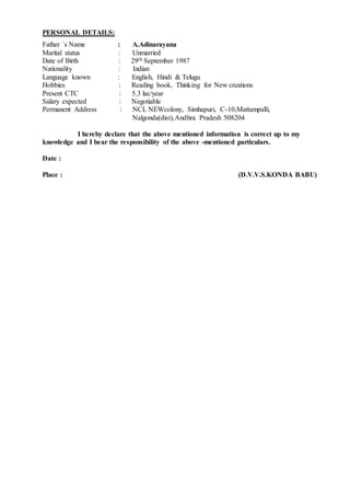 PERSONAL DETAILS:
Father `s Name : A.Adinarayana
Marital status : Unmarried
Date of Birth : 29th September 1987
Nationality : Indian
Language known : English, Hindi & Telugu
Hobbies : Reading book, Thinking for New creations
Present CTC : 5.3 lac/year
Salary expected : Negotiable
Permanent Address : NCL NEWcolony, Simhapuri, C-10,Mattampalli,
Nalgonda(dist),Andhra Pradesh 508204
I hereby declare that the above mentioned information is correct up to my
knowledge and I bear the responsibility of the above -mentioned particulars.
Date :
Place : (D.V.V.S.KONDA BABU)
 