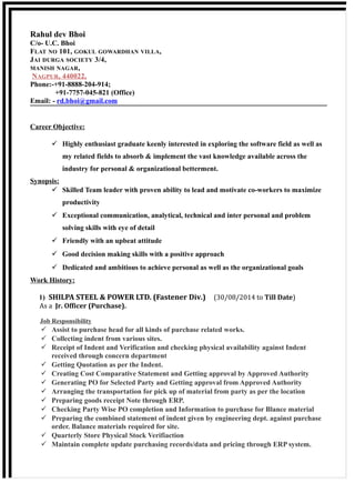 Rahul dev Bhoi
C/o- U.C. Bhoi
FLAT NO 101, GOKUL GOWARDHAN VILLA,
JAI DURGA SOCIETY 3/4,
MANISH NAGAR,
NAGPUR, 440022,
Phone:-+91-8888-204-914;
+91-7757-045-821 (Office)
Email: - rd.bhoi@gmail.com
Career Objective:
 Highly enthusiast graduate keenly interested in exploring the software field as well as
my related fields to absorb & implement the vast knowledge available across the
industry for personal & organizational betterment.
Synopsis:
 Skilled Team leader with proven ability to lead and motivate co-workers to maximize
productivity
 Exceptional communication, analytical, technical and inter personal and problem
solving skills with eye of detail
 Friendly with an upbeat attitude
 Good decision making skills with a positive approach
 Dedicated and ambitious to achieve personal as well as the organizational goals
Work History:
1) SHILPA STEEL & POWER LTD. (Fastener Div.) (30/08/2014 to Till Date)
As a Jr. Officer (Purchase).
Job Responsibility
 Assist to purchase head for all kinds of purchase related works.
 Collecting indent from various sites.
 Receipt of Indent and Verification and checking physical availability against Indent
received through concern department
 Getting Quotation as per the Indent.
 Creating Cost Comparative Statement and Getting approval by Approved Authority
 Generating PO for Selected Party and Getting approval from Approved Authority
 Arranging the transportation for pick up of material from party as per the location
 Preparing goods receipt Note through ERP.
 Checking Party Wise PO completion and Information to purchase for Blance material
 Preparing the combined statement of indent given by engineering dept. against purchase
order. Balance materials required for site.
 Quarterly Store Physical Stock Verifiaction
 Maintain complete update purchasing records/data and pricing through ERP system.
 