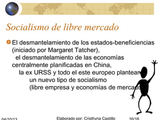 Elaborado por: Cristhyna Castillo
Socialismo de libre mercado
El desmantelamiento de los estados-beneficiencias
(iniciado por Margaret Tatcher),
el desmantelamiento de las economías
centralmente planificadas en China,
la ex URSS y todo el este europeo plantean
un nuevo tipo de socialismo
(libre empresa y economías de mercado).
 