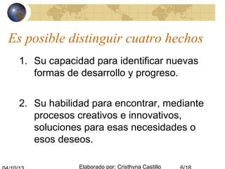 Elaborado por: Cristhyna Castillo
Es posible distinguir cuatro hechos
1. Su capacidad para identificar nuevas
formas de desarrollo y progreso.
2. Su habilidad para encontrar, mediante
procesos creativos e innovativos,
soluciones para esas necesidades o
esos deseos.
 