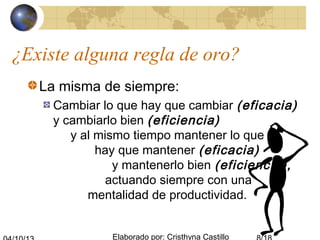Elaborado por: Cristhyna Castillo
¿Existe alguna regla de oro?
La misma de siempre:
Cambiar lo que hay que cambiar (eficacia)
y cambiarlo bien (eficiencia)
y al mismo tiempo mantener lo que
hay que mantener (eficacia)
y mantenerlo bien (eficiencia),
actuando siempre con una
mentalidad de productividad.
 