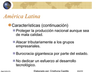 Elaborado por: Cristhyna Castillo
América Latina
Características (continuación)
Proteger la producción nacional aunque sea
de mala calidad.
Atacar tributariamente a los grupos
empresariales.
Burocracia gigantesca por parte del estado.
No dedicar un esfuerzo al desarrollo
tecnológico.
 