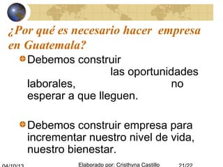 Elaborado por: Cristhyna Castillo
¿Por qué es necesario hacer empresa
en Guatemala?
Debemos construir
las oportunidades
laborales, no
esperar a que lleguen.
Debemos construir empresa para
incrementar nuestro nivel de vida,
nuestro bienestar.
 