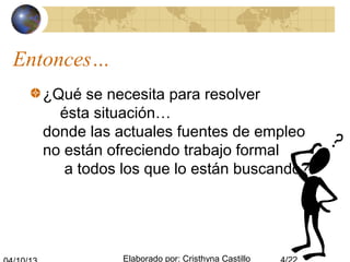 Elaborado por: Cristhyna Castillo
Entonces…
¿Qué se necesita para resolver
ésta situación…
donde las actuales fuentes de empleo
no están ofreciendo trabajo formal
a todos los que lo están buscando?
 
