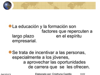 Elaborado por: Cristhyna Castillo
La educación y la formación son
factores que repercuten a
largo plazo en el espíritu
empresarial.
Se trata de incentivar a las personas,
especialmente a los jóvenes,
a aprovechar las oportunidades
de carrera que se les ofrecen.
 