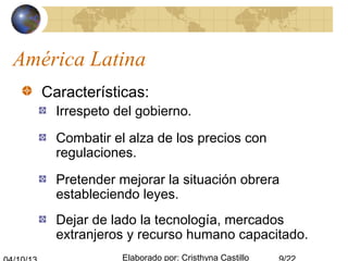 Elaborado por: Cristhyna Castillo
América Latina
Características:
Irrespeto del gobierno.
Combatir el alza de los precios con
regulaciones.
Pretender mejorar la situación obrera
estableciendo leyes.
Dejar de lado la tecnología, mercados
extranjeros y recurso humano capacitado.
 