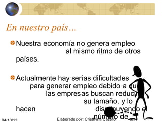 Elaborado por: Cristhyna Castillo
Nuestra economía no genera empleo
al mismo ritmo de otros
países.
Actualmente hay serias dificultades
para generar empleo debido a que
las empresas buscan reducir
su tamaño, y lo
hacen disminuyendo el
número de
En nuestro país…
 