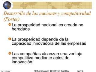 Elaborado por: Cristhyna Castillo
Desarrollo de las naciones y competitividad
(Porter)
La prosperidad nacional es creada no
heredada
La prosperidad depende de la
capacidad innovadora de las empresas
Las compañías alcanzan una ventaja
competitiva mediante actos de
innovación.
 