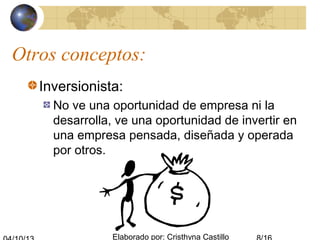 Elaborado por: Cristhyna Castillo
Otros conceptos:
Inversionista:
No ve una oportunidad de empresa ni la
desarrolla, ve una oportunidad de invertir en
una empresa pensada, diseñada y operada
por otros.
 