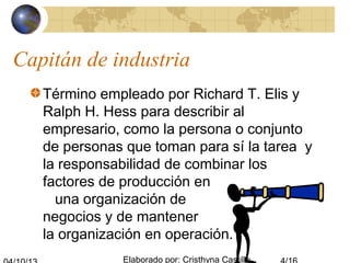 Elaborado por: Cristhyna Castillo
Capitán de industria
Término empleado por Richard T. Elis y
Ralph H. Hess para describir al
empresario, como la persona o conjunto
de personas que toman para sí la tarea y
la responsabilidad de combinar los
factores de producción en
una organización de
negocios y de mantener
la organización en operación.
 