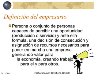Elaborado por: Cristhyna Castillo
Definición del empresario
Persona o conjunto de personas
capaces de percibir una oportunidad
(producción o servicio) y ante ella
formula, una decisión de consecución y
asignación de recursos necesarios para
poner en marcha una empresa
generando valor para
la economía, creando trabajo
para el y para otros.
 