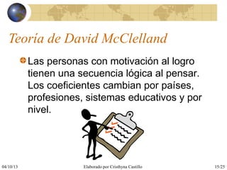 04/10/13 Elaborado por Cristhyna Castillo 15/25
Teoría de David McClelland
Las personas con motivación al logro
tienen una secuencia lógica al pensar.
Los coeficientes cambian por países,
profesiones, sistemas educativos y por
nivel.
 
