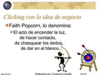 Elaborado por: Cristhyna Castillo
Clicking con la idea de negocio
Faith Popcorn, lo denomina:
El acto de encender la luz,
de hacer contacto,
de chasquear los dedos,
de dar en el blanco.
 