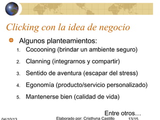 Elaborado por: Cristhyna Castillo
Clicking con la idea de negocio
Algunos planteamientos:
1. Cocooning (brindar un ambiente seguro)
2. Clanning (integrarnos y compartir)
3. Sentido de aventura (escapar del stress)
4. Egonomía (producto/servicio personalizado)
5. Mantenerse bien (calidad de vida)
Entre otros…
 