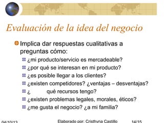 Elaborado por: Cristhyna Castillo
Evaluación de la idea del negocio
Implica dar respuestas cualitativas a
preguntas cómo:
¿mi producto/servicio es mercadeable?
¿por qué se interesan en mi producto?
¿es posible llegar a los clientes?
¿existen competidores? ¿ventajas – desventajas?
¿ qué recursos tengo?
¿existen problemas legales, morales, éticos?
¿me gusta el negocio? ¿a mi familia?
 