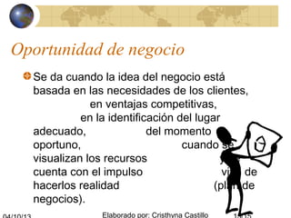 Elaborado por: Cristhyna Castillo
Oportunidad de negocio
Se da cuando la idea del negocio está
basada en las necesidades de los clientes,
en ventajas competitivas,
en la identificación del lugar
adecuado, del momento
oportuno, cuando se
visualizan los recursos y se
cuenta con el impulso vital de
hacerlos realidad (plan de
negocios).
 